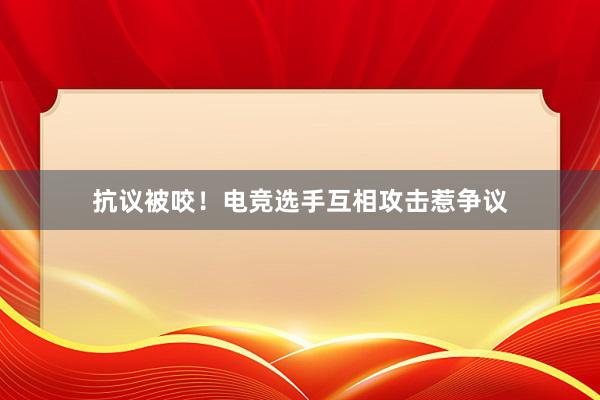 抗议被咬！电竞选手互相攻击惹争议