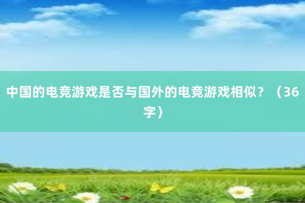 中国的电竞游戏是否与国外的电竞游戏相似？（36字）