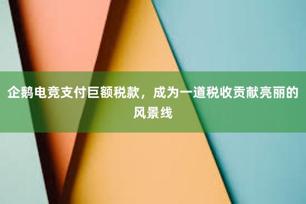 企鹅电竞支付巨额税款，成为一道税收贡献亮丽的风景线