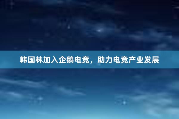 韩国林加入企鹅电竞，助力电竞产业发展