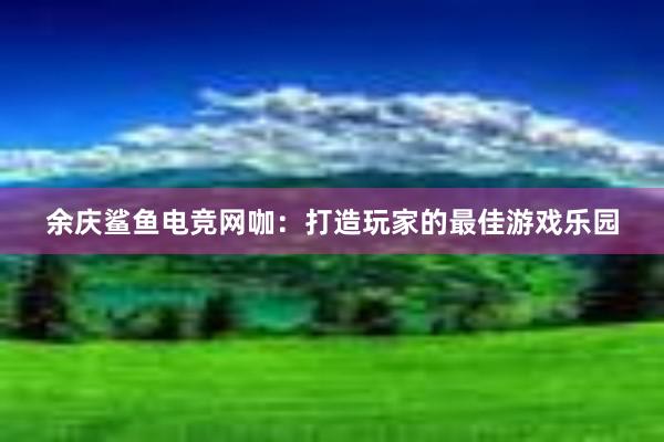 余庆鲨鱼电竞网咖：打造玩家的最佳游戏乐园