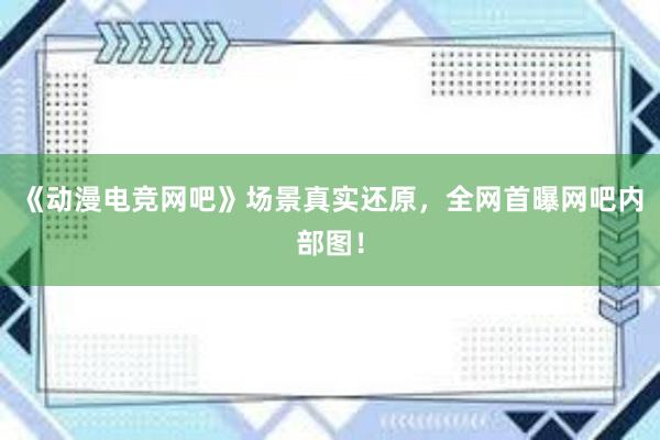 《动漫电竞网吧》场景真实还原，全网首曝网吧内部图！