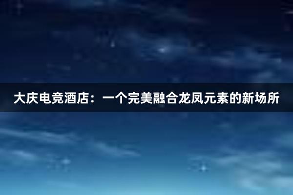 大庆电竞酒店：一个完美融合龙凤元素的新场所