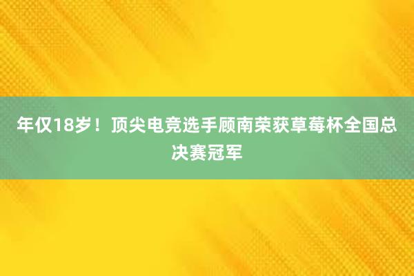 年仅18岁！顶尖电竞选手顾南荣获草莓杯全国总决赛冠军