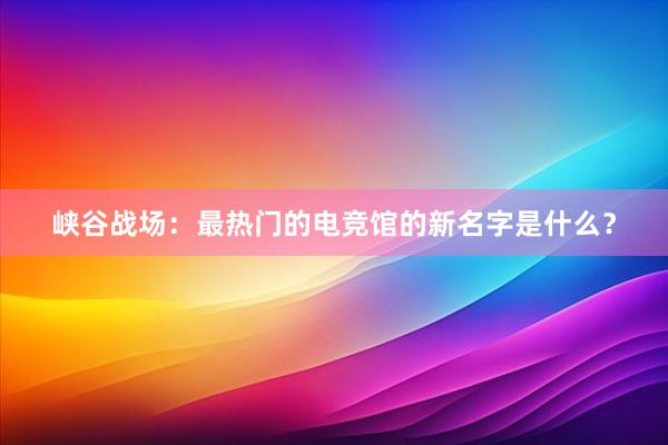 峡谷战场：最热门的电竞馆的新名字是什么？