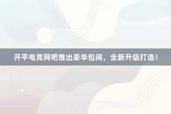 开平电竞网吧推出豪华包间，全新升级打造！