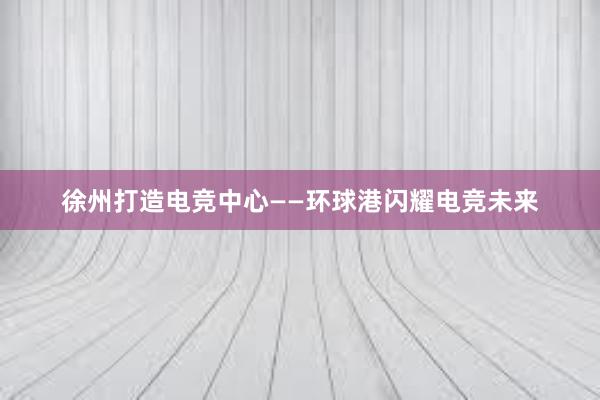 徐州打造电竞中心——环球港闪耀电竞未来