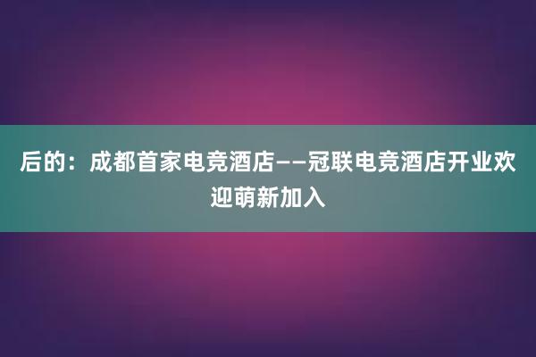 后的：成都首家电竞酒店——冠联电竞酒店开业欢迎萌新加入