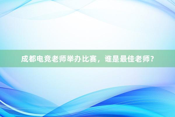 成都电竞老师举办比赛，谁是最佳老师？