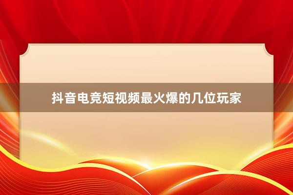 抖音电竞短视频最火爆的几位玩家