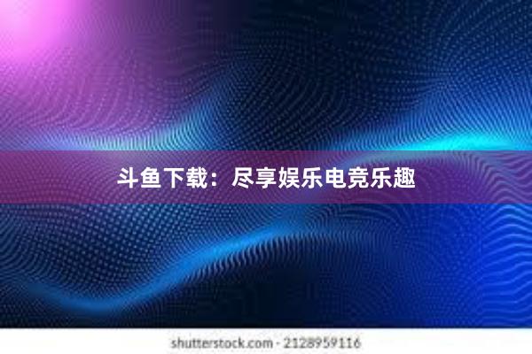 斗鱼下载：尽享娱乐电竞乐趣