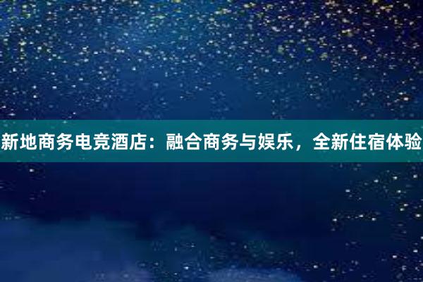 新地商务电竞酒店：融合商务与娱乐，全新住宿体验