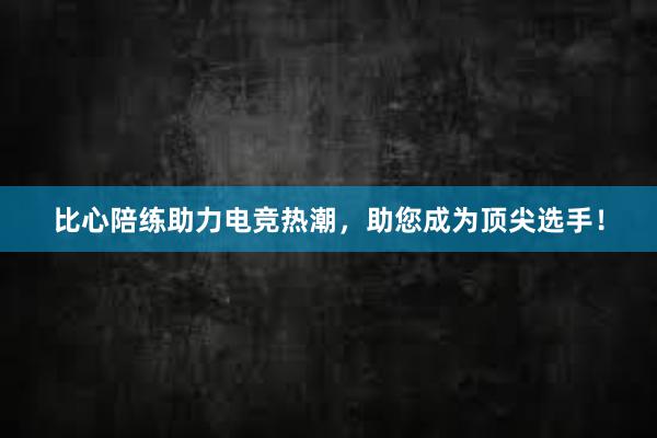 比心陪练助力电竞热潮，助您成为顶尖选手！