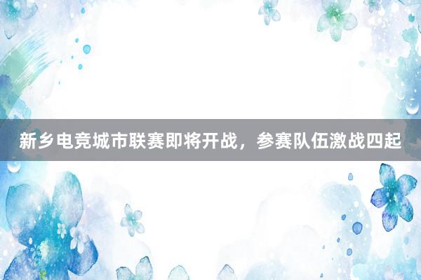 新乡电竞城市联赛即将开战，参赛队伍激战四起