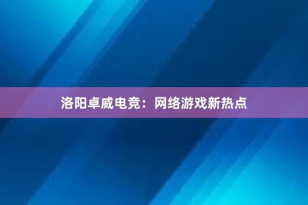 洛阳卓威电竞：网络游戏新热点