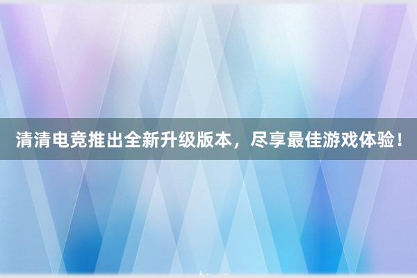 清清电竞推出全新升级版本，尽享最佳游戏体验！