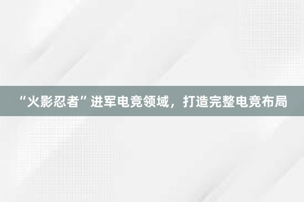 “火影忍者”进军电竞领域，打造完整电竞布局