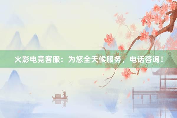 火影电竞客服：为您全天候服务，电话咨询！