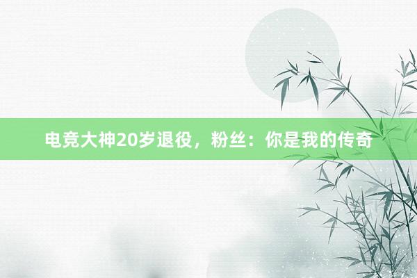 电竞大神20岁退役，粉丝：你是我的传奇