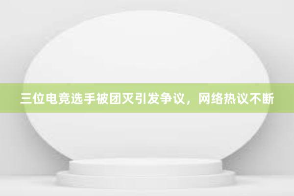 三位电竞选手被团灭引发争议，网络热议不断