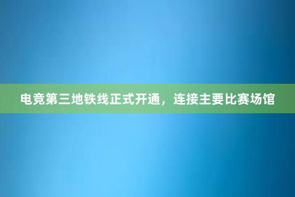 电竞第三地铁线正式开通，连接主要比赛场馆