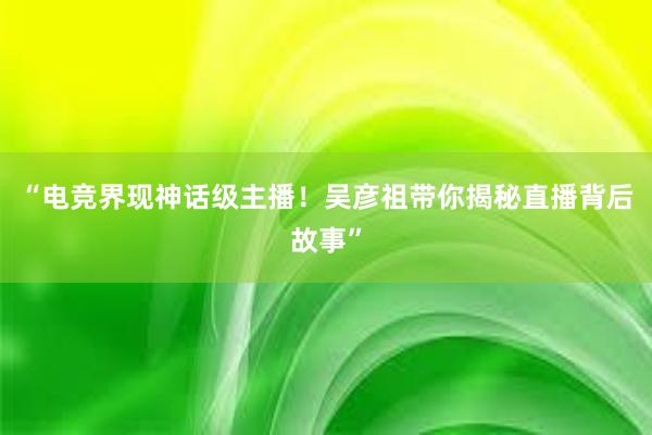 “电竞界现神话级主播！吴彦祖带你揭秘直播背后故事”