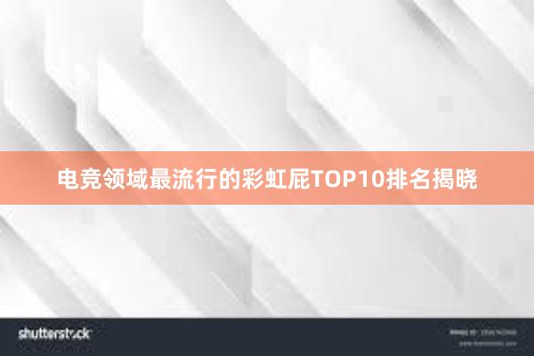 电竞领域最流行的彩虹屁TOP10排名揭晓