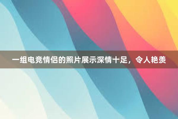 一组电竞情侣的照片展示深情十足，令人艳羡