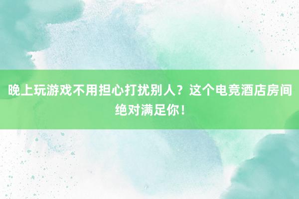 晚上玩游戏不用担心打扰别人？这个电竞酒店房间绝对满足你！