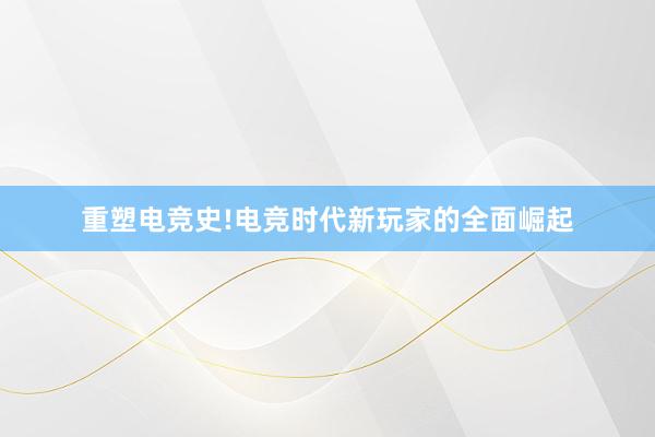 重塑电竞史!电竞时代新玩家的全面崛起