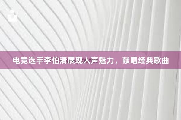 电竞选手李伯清展现人声魅力，献唱经典歌曲