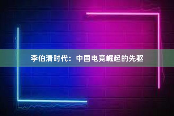 李伯清时代：中国电竞崛起的先驱