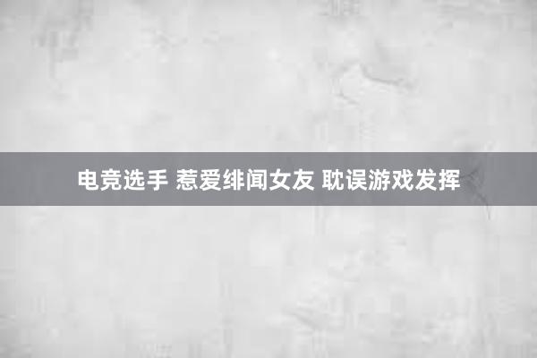 电竞选手 惹爱绯闻女友 耽误游戏发挥