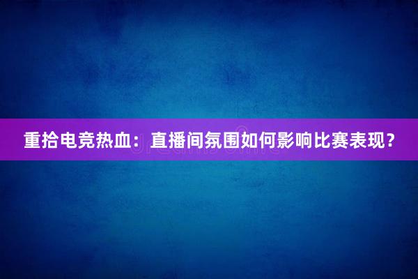 重拾电竞热血：直播间氛围如何影响比赛表现？