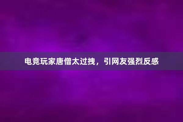 电竞玩家唐僧太过拽，引网友强烈反感