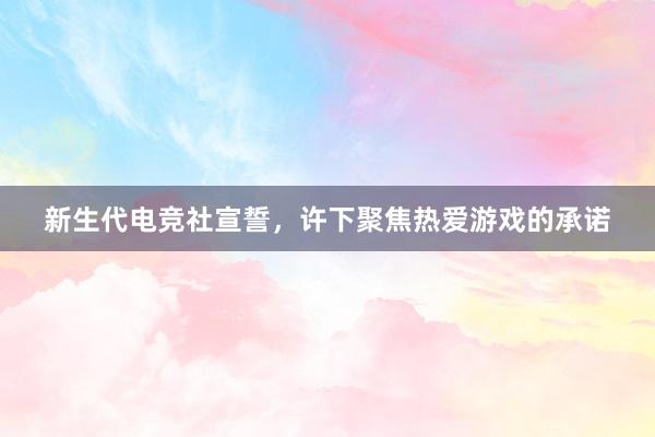 新生代电竞社宣誓，许下聚焦热爱游戏的承诺