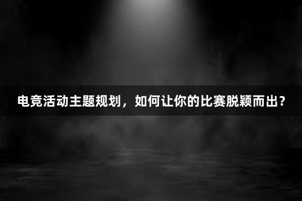 电竞活动主题规划，如何让你的比赛脱颖而出？