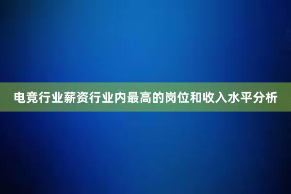 电竞行业薪资行业内最高的岗位和收入水平分析