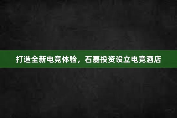 打造全新电竞体验，石磊投资设立电竞酒店