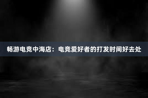 畅游电竞中海店：电竞爱好者的打发时间好去处