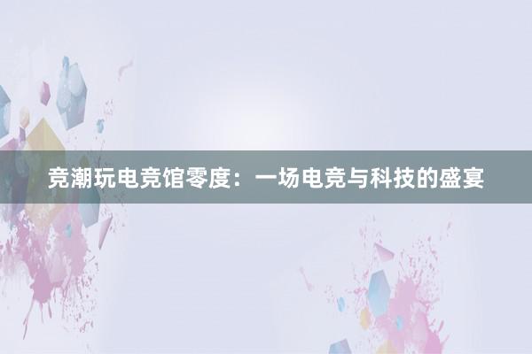 竞潮玩电竞馆零度：一场电竞与科技的盛宴