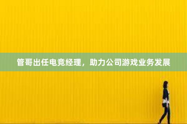 管哥出任电竞经理，助力公司游戏业务发展