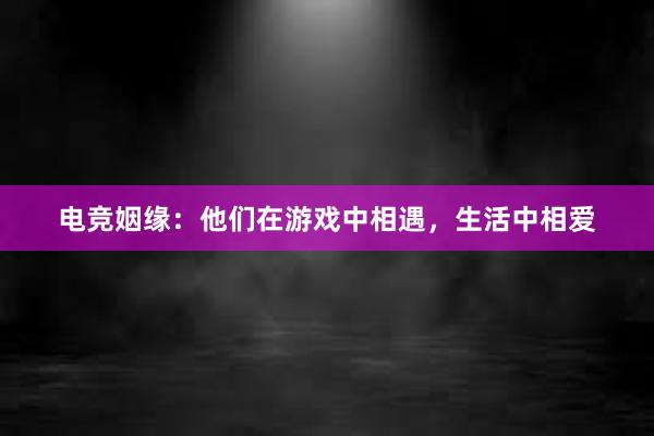 电竞姻缘：他们在游戏中相遇，生活中相爱