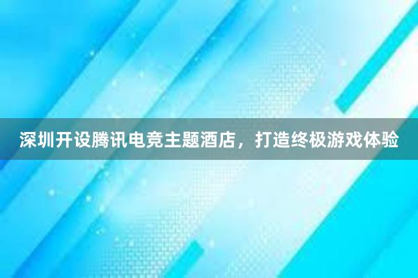 深圳开设腾讯电竞主题酒店，打造终极游戏体验