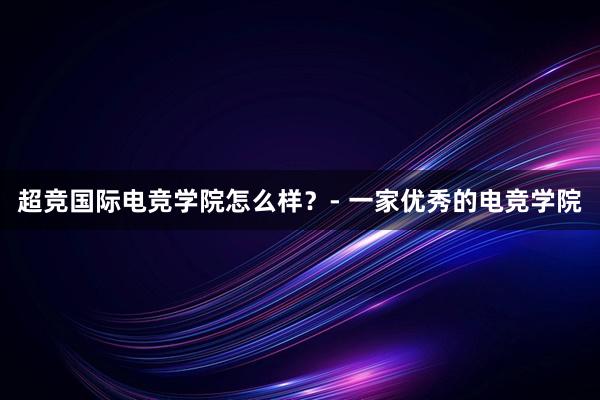 超竞国际电竞学院怎么样？- 一家优秀的电竞学院