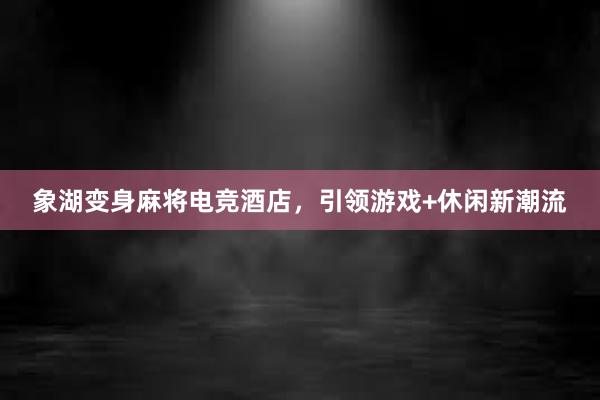 象湖变身麻将电竞酒店，引领游戏+休闲新潮流